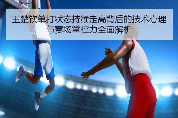 王楚钦单打状态持续走高背后的技术心理与赛场掌控力全面解析