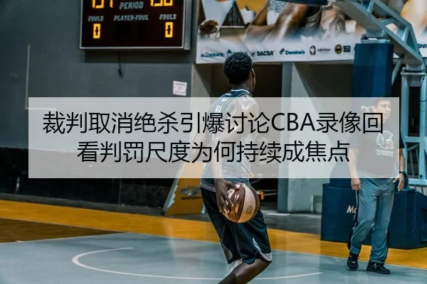 裁判取消绝杀引爆讨论CBA录像回看判罚尺度为何持续成焦点