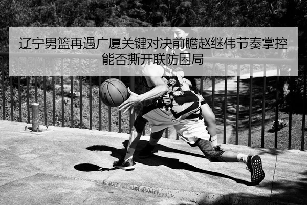 辽宁男篮再遇广厦关键对决前瞻赵继伟节奏掌控能否撕开联防困局