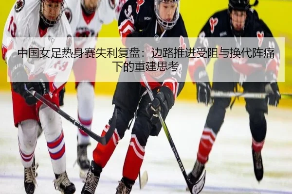 中国女足热身赛失利复盘：边路推进受阻与换代阵痛下的重建思考